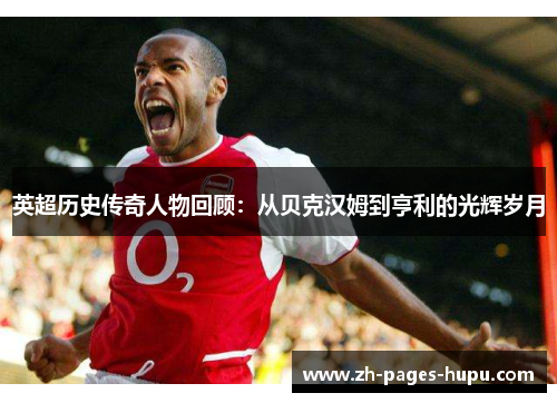 英超历史传奇人物回顾:从贝克汉姆到亨利的光辉岁月 英超历史传奇人物回顾:从贝克汉姆到亨利的光辉岁月