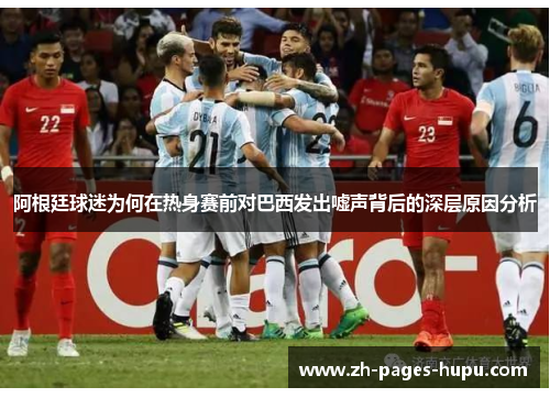 阿根廷球迷为何在热身赛前对巴西发出嘘声背后的深层原因分析